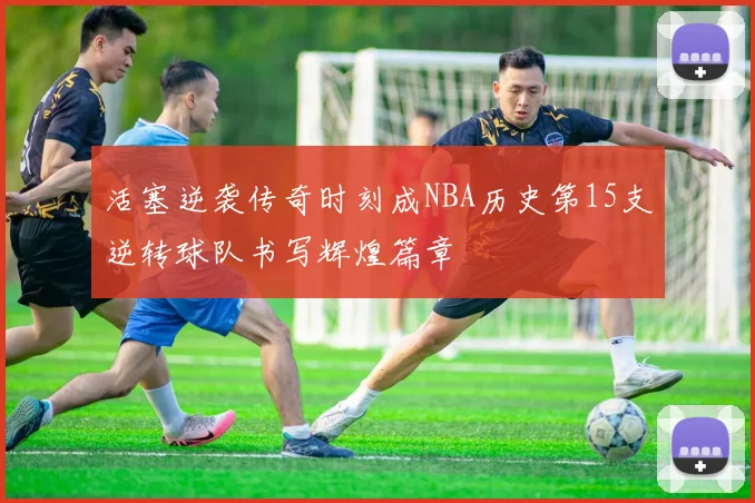 活塞逆袭传奇时刻成NBA历史第15支逆转球队书写辉煌篇章
