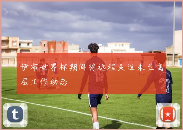 伊布世界杯期间将远程关注米兰高层工作动态