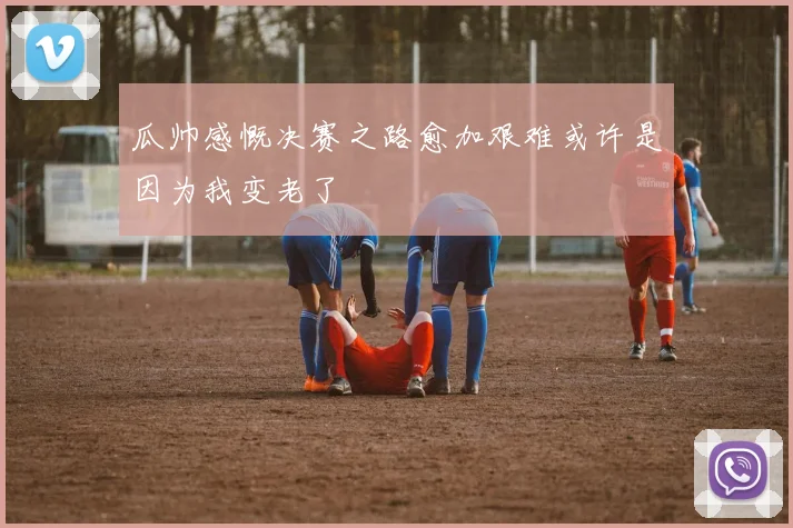 瓜帅感慨决赛之路愈加艰难或许是因为我变老了