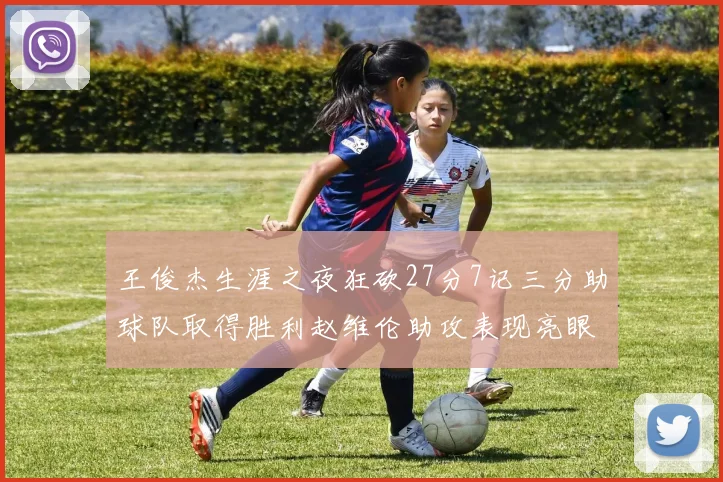 王俊杰生涯之夜狂砍27分7记三分助球队取得胜利赵维伦助攻表现亮眼