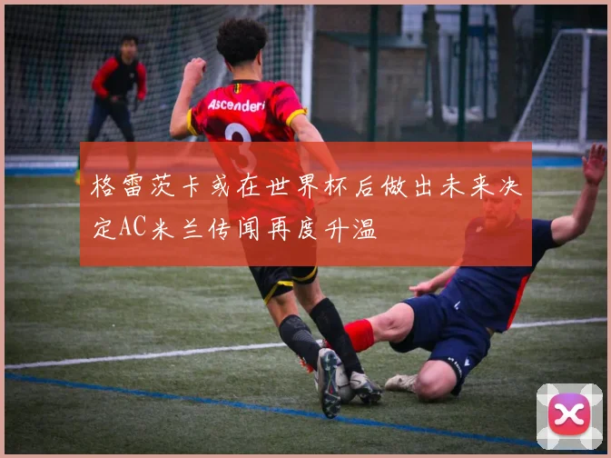 格雷茨卡或在世界杯后做出未来决定AC米兰传闻再度升温