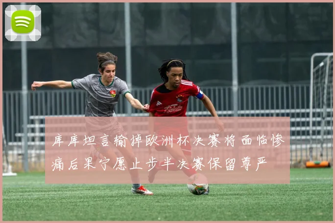 库库坦言输掉欧洲杯决赛将面临惨痛后果宁愿止步半决赛保留尊严