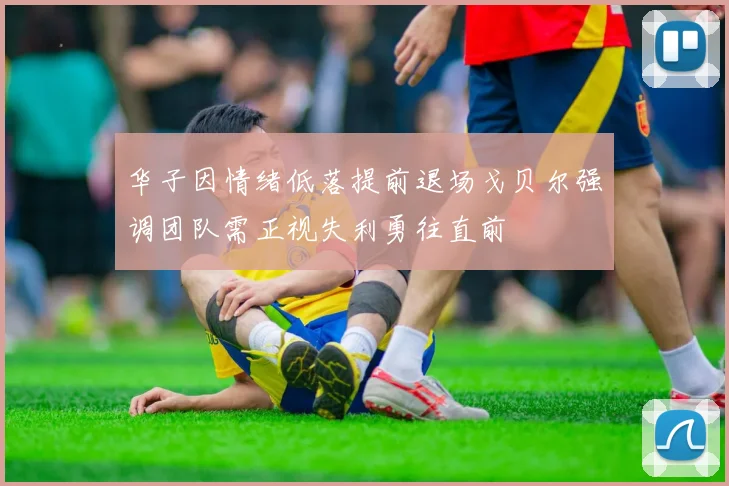 华子因情绪低落提前退场戈贝尔强调团队需正视失利勇往直前