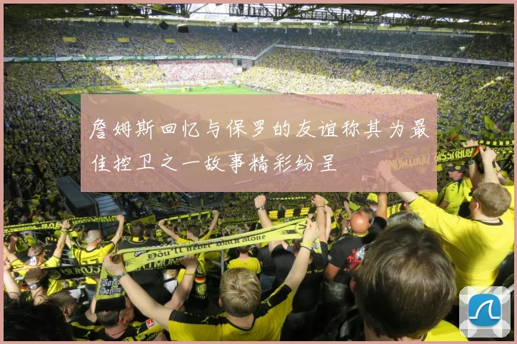 詹姆斯回忆与保罗的友谊称其为最佳控卫之一故事精彩纷呈